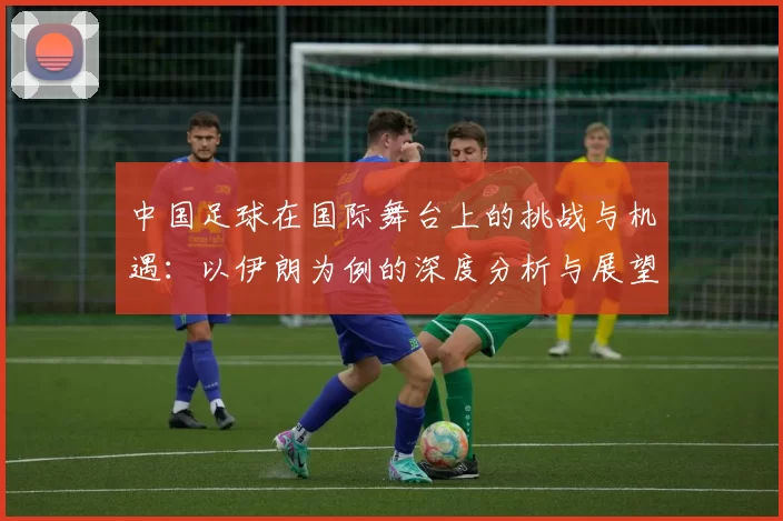 中国足球在国际舞台上的挑战与机遇：以伊朗为例的深度分析与展望