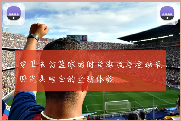 穿卫衣打篮球的时尚潮流与运动表现完美结合的全新体验