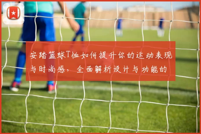 安踏篮球T恤如何提升你的运动表现与时尚感，全面解析设计与功能的完美结合