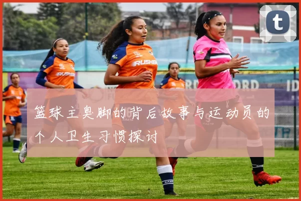 篮球主臭脚的背后故事与运动员的个人卫生习惯探讨