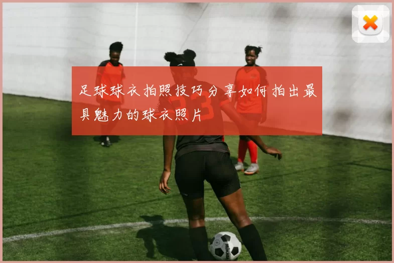 足球球衣拍照技巧分享如何拍出最具魅力的球衣照片